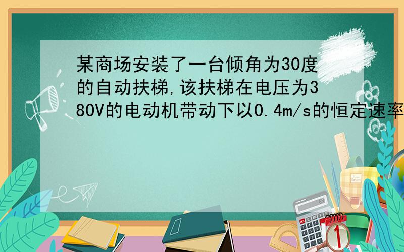 某商场安装了一台倾角为30度的自动扶梯,该扶梯在电压为380V的电动机带动下以0.4m/s的恒定速率向斜上方移动,电动机的最大 问题补充：输出功率为4.9kW.不载人时测得电动机中的电流为5A,若载