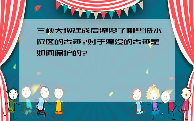 三峡大坝建成后淹没了哪些低水位区的古迹?对于淹没的古迹是如何保护的?