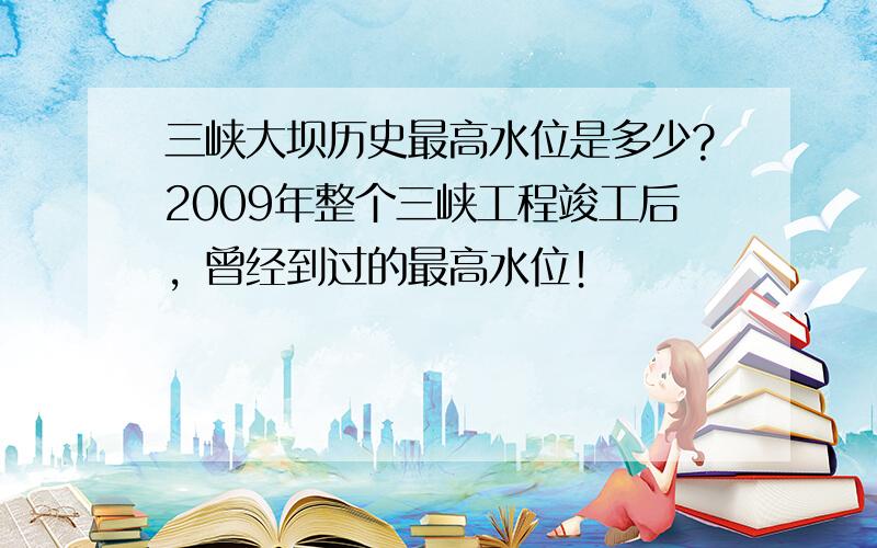 三峡大坝历史最高水位是多少?2009年整个三峡工程竣工后，曾经到过的最高水位！