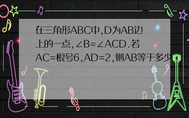 在三角形ABC中,D为AB边上的一点,∠B=∠ACD.若AC=根号6,AD=2,则AB等于多少