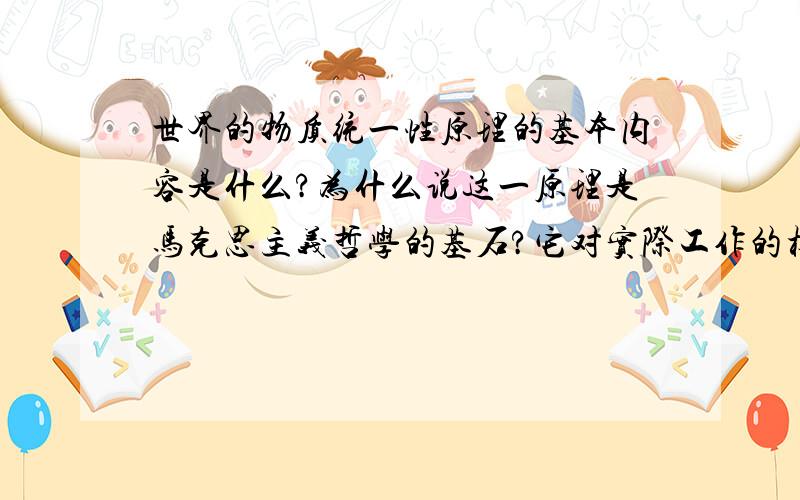 世界的物质统一性原理的基本内容是什么?为什么说这一原理是马克思主义哲学的基石?它对实际工作的根本要