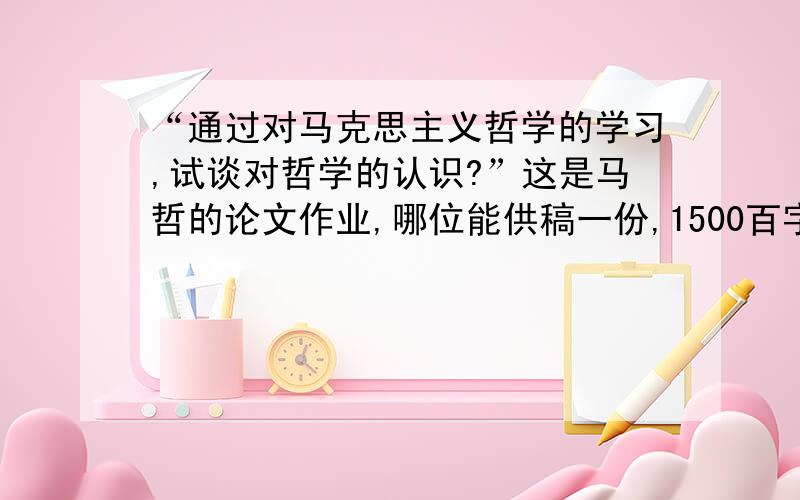 “通过对马克思主义哲学的学习,试谈对哲学的认识?”这是马哲的论文作业,哪位能供稿一份,1500百字左右