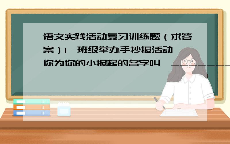 语文实践活动复习训练题（求答案）1、班级举办手抄报活动,你为你的小报起的名字叫《_______》,你的小报的栏目有：________、________、_________等.在这次办报中,你一定有很多收获,你的收获是__