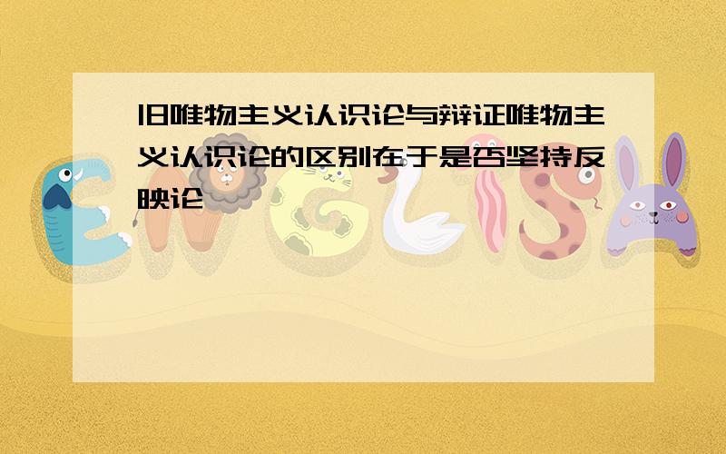 旧唯物主义认识论与辩证唯物主义认识论的区别在于是否坚持反映论