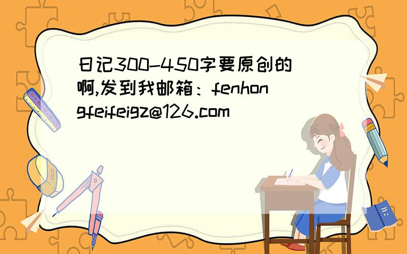 日记300-450字要原创的啊,发到我邮箱：fenhongfeifeigz@126.com