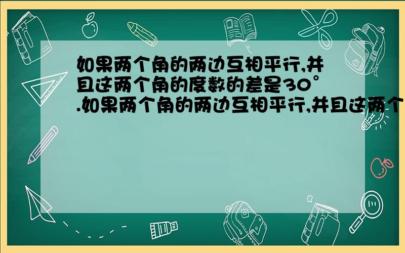 如果两个角的两边互相平行,并且这两个角的度数的差是30°.如果两个角的两边互相平行,并且这两个角的度数的差是30°,那那么这两个角中较小的角的度数是（）.【麻烦先讲一下题目的意思,