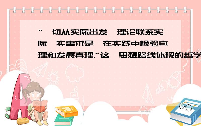 “一切从实际出发,理论联系实际,实事求是,在实践中检验真理和发展真理.”这一思想路线体现的哲学道理A物质与意识的辨认关系B主管和客观的具体的历史的统一C量变与质变的辩证关系D时