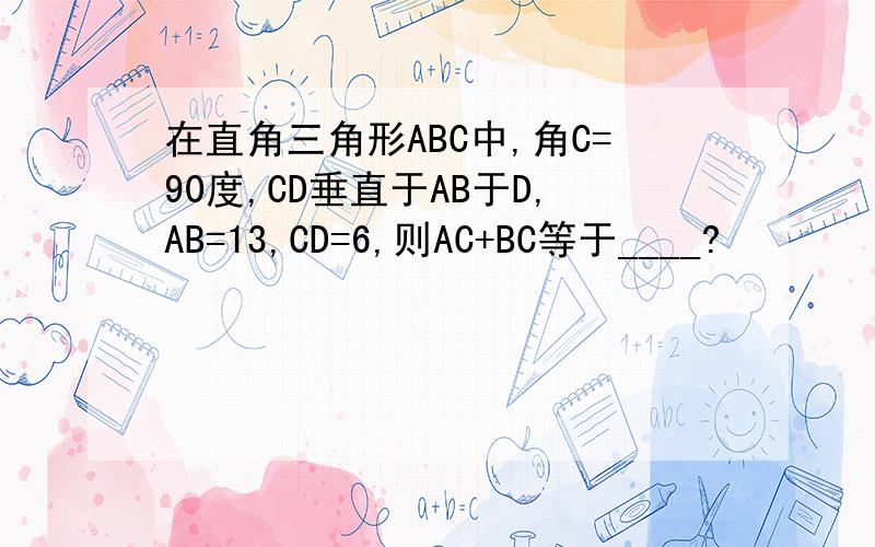 在直角三角形ABC中,角C=90度,CD垂直于AB于D,AB=13,CD=6,则AC+BC等于____?