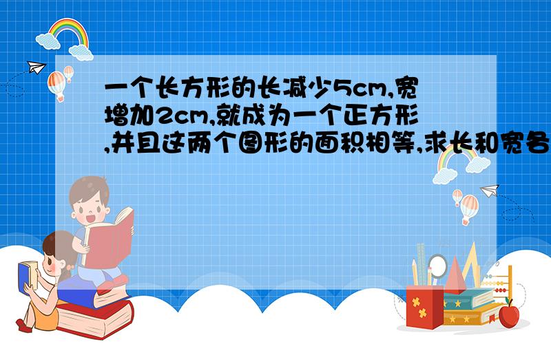 一个长方形的长减少5cm,宽增加2cm,就成为一个正方形,并且这两个图形的面积相等,求长和宽各是多少?方程我也知道,