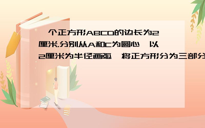 一个正方形ABCD的边长为2厘米.分别从A和C为圆心,以2厘米为半径画弧,将正方形分为三部分求阴影部分的面