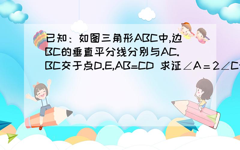 已知：如图三角形ABC中,边BC的垂直平分线分别与AC.BC交于点D.E,AB=CD 求证∠A＝2∠C博学的同志们过来教教我吧