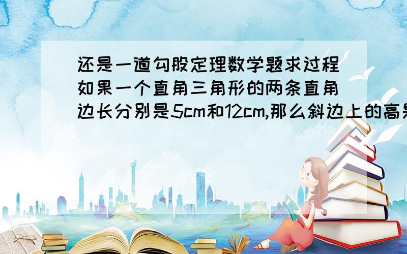 还是一道勾股定理数学题求过程如果一个直角三角形的两条直角边长分别是5cm和12cm,那么斜边上的高是多少cm?