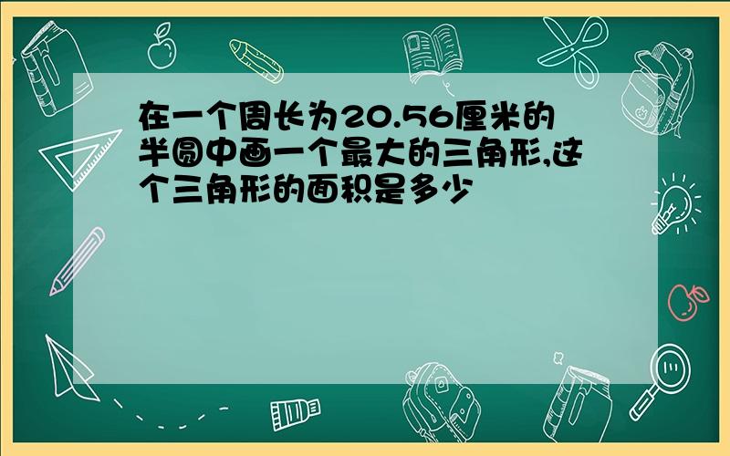 在一个周长为20.56厘米的半圆中画一个最大的三角形,这个三角形的面积是多少