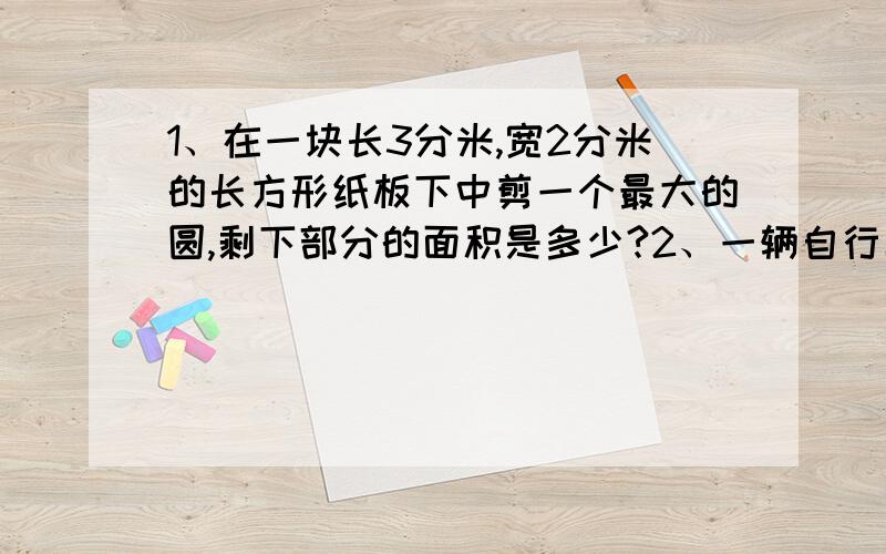 1、在一块长3分米,宽2分米的长方形纸板下中剪一个最大的圆,剩下部分的面积是多少?2、一辆自行车车轮的外直径是5分米,骑着它从一座长628米的大桥上通过,车轮每分钟转40周,通过这座大桥需