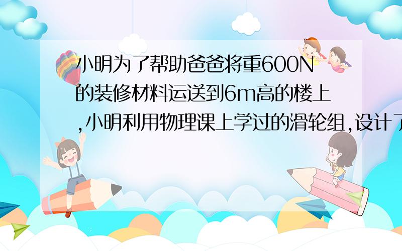 小明为了帮助爸爸将重600N的装修材料运送到6m高的楼上,小明利用物理课上学过的滑轮组,设计了如图甲所示的材料搬运方案(其中每个滑轮重30N,绳子足够长,所能承受的最大拉力为250N,不计绳重