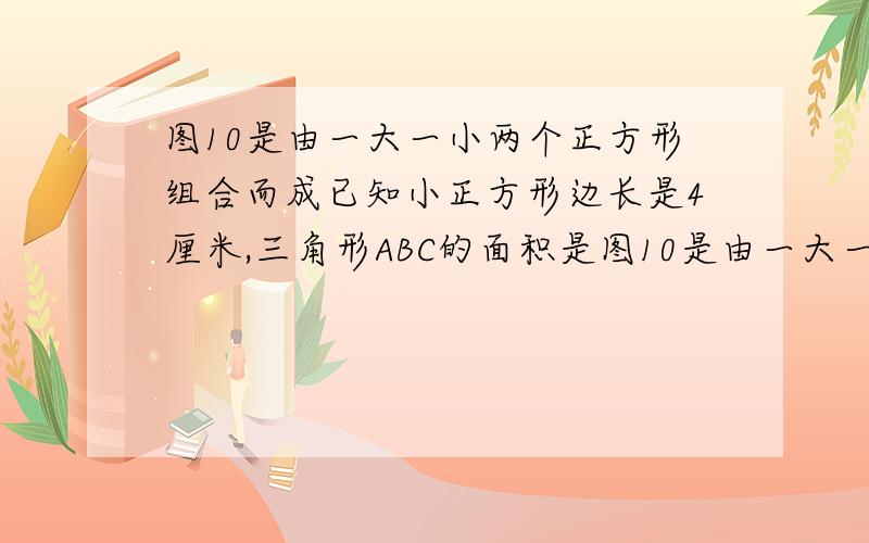 图10是由一大一小两个正方形组合而成已知小正方形边长是4厘米,三角形ABC的面积是图10是由一大一小两个正方形组合而成已知小正方形边长是4厘米,三角形ABC的面积,