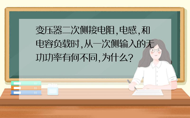 变压器二次侧接电阻,电感,和电容负载时,从一次侧输入的无功功率有何不同,为什么?