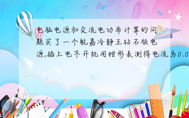 电脑电源和交流电功率计算的问题买了一个航嘉冷静王钻石版电源,插上电不开机用钳形表测得电流为0.076A,用电压*电流来计算功率有16.7W之多,但事实上,电度表一动不动.这是怎么回事呢?补充