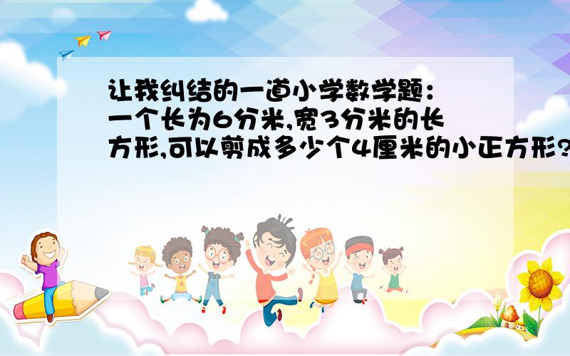 让我纠结的一道小学数学题： 一个长为6分米,宽3分米的长方形,可以剪成多少个4厘米的小正方形?6分米=60厘米3分米=30厘米60÷4=15         30÷4=7...215×7=105(个)答：可以分105个体厘米的小正方形.