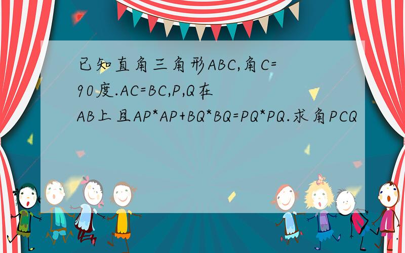 已知直角三角形ABC,角C=90度.AC=BC,P,Q在AB上且AP*AP+BQ*BQ=PQ*PQ.求角PCQ