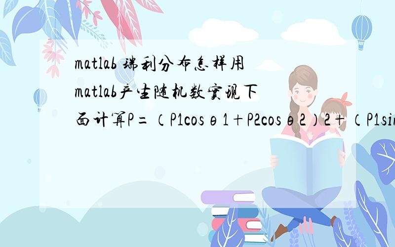 matlab 瑞利分布怎样用matlab产生随机数实现下面计算P=（P1cosθ1+P2cosθ2）2+（P1sinθ1+P2sinθ2）2 其中,P1取值范围0~0.1,服从正态分布；P2取值0~0.05,服从瑞利分布；θ1、θ2取值0~2p,服从均匀分布.