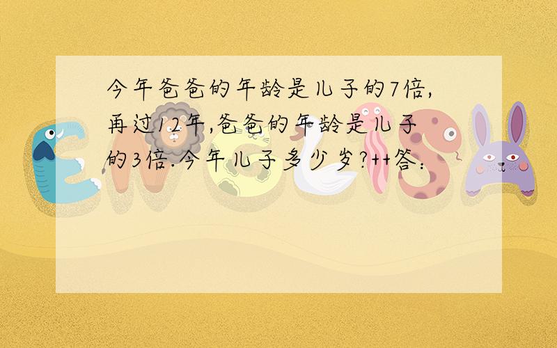 今年爸爸的年龄是儿子的7倍,再过12年,爸爸的年龄是儿子的3倍.今年儿子多少岁?++答：