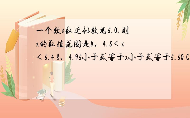 一个数x取近似数为5.0,则x的取值范围是A、4.5＜x＜5.4 B、4.95小于或等于x小于或等于5.50 C、4.95小于或等于x小于或等于5.50 D、4.95＜x＜5.505