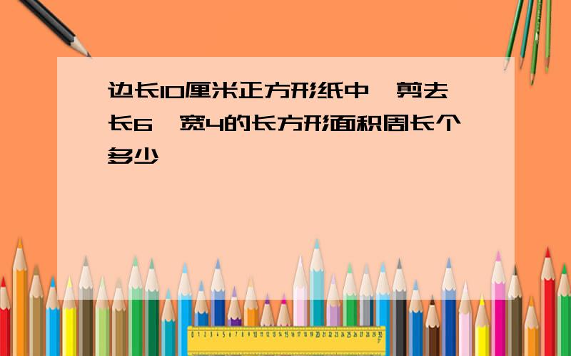 边长10厘米正方形纸中,剪去长6,宽4的长方形面积周长个多少