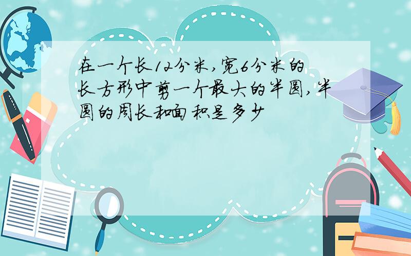 在一个长12分米,宽6分米的长方形中剪一个最大的半圆,半圆的周长和面积是多少