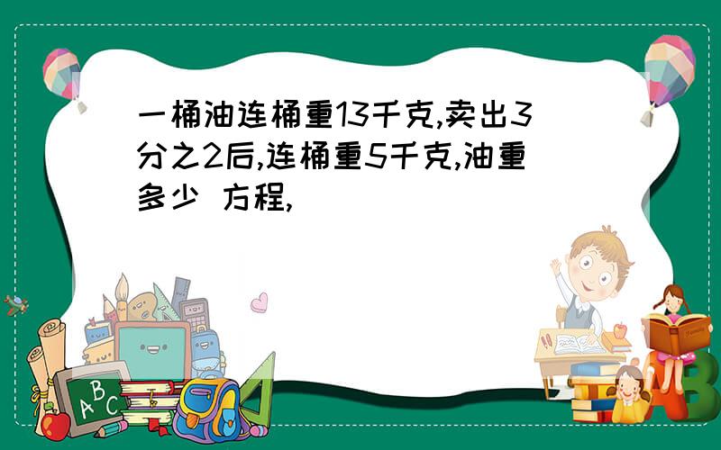 一桶油连桶重13千克,卖出3分之2后,连桶重5千克,油重多少 方程,