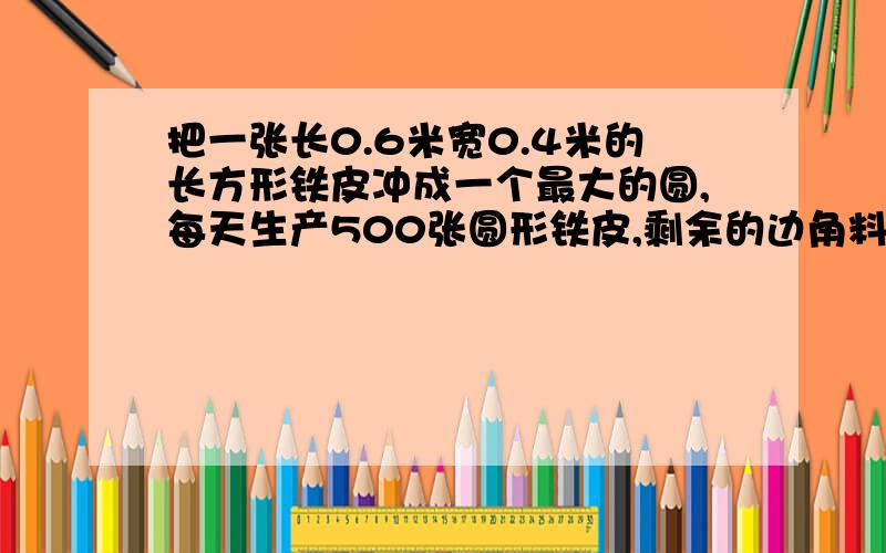 把一张长0.6米宽0.4米的长方形铁皮冲成一个最大的圆,每天生产500张圆形铁皮,剩余的边角料一共有几平方米