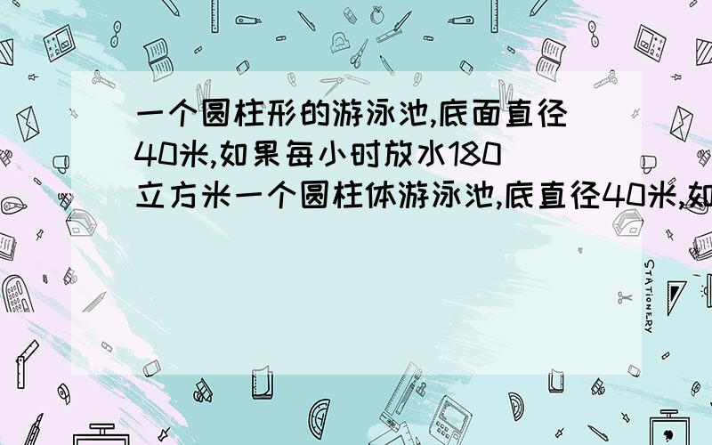 一个圆柱形的游泳池,底面直径40米,如果每小时放水180立方米一个圆柱体游泳池,底直径40米,如果每小时放水180立方米,多长时间可以使水深达1.8米?