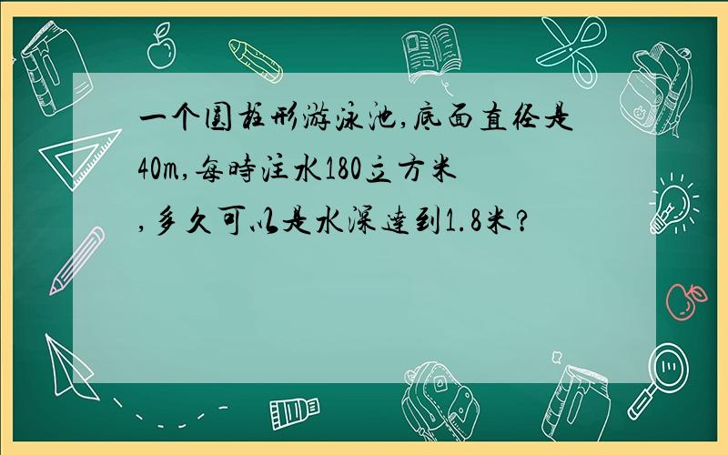 一个圆柱形游泳池,底面直径是40m,每时注水180立方米,多久可以是水深达到1.8米?