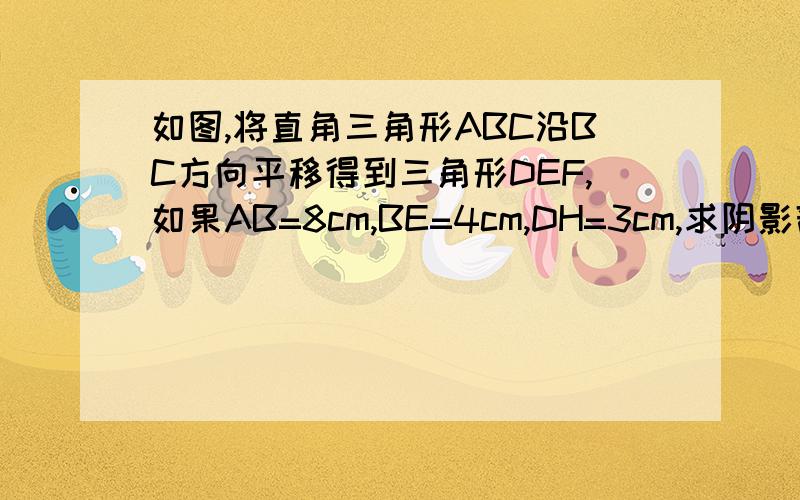 如图,将直角三角形ABC沿BC方向平移得到三角形DEF,如果AB=8cm,BE=4cm,DH=3cm,求阴影部分的面积虽然字丑了些,但还是看的清的,黑色部分是阴影部分..求各位帅哥美女给我过程.我要完整的,最好用∵∴