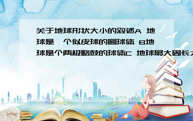 关于地球形状大小的叙述A 地球是一个似皮球的圆球体 B地球是个两极略鼓的球体C 地球最大周长大约4万千米D地球表面积为5.1亿平方米