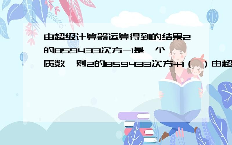 由超级计算器运算得到的结果2的859433次方-1是一个质数,则2的859433次方+1（ ）由超级计算器运算得到的结果2的859433次方-1是一个质数,则2的859433次方+1（ ）A.质数 B.合数 C.奇合数 D.偶合数