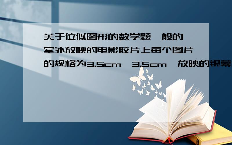 关于位似图形的数学题一般的,室外放映的电影胶片上每个图片的规格为3.5cm*3.5cm,放映的银幕规格为2m*2m,若影机的光源S距胶片20cm时,那么屏幕应在离光源S多远的地方,放映的图象刚好布满整个