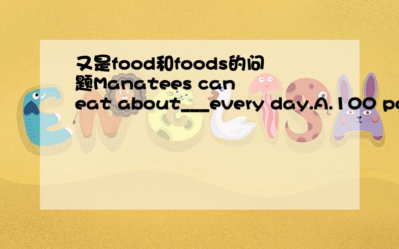 又是food和foods的问题Manatees can eat about___every day.A.100 pounds of food.B.100 pounds of foods.照理说该选A但是老师却说是B,我说他错,他说就是B,然后接着讲下一题,不理我.我错?老师错?并说明理由.