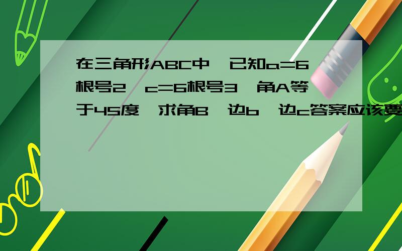 在三角形ABC中,已知a=6根号2,c=6根号3,角A等于45度,求角B,边b,边c答案应该要有两个才对,我算出来一个角B75度,角C60度,边b（3根号6加3根号2）.另外一种应该是钝角,但我算不来啦,