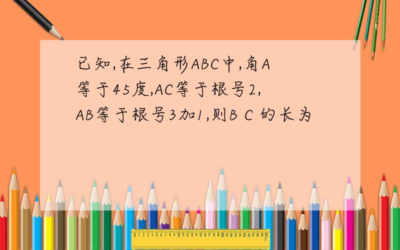 已知,在三角形ABC中,角A等于45度,AC等于根号2,AB等于根号3加1,则B C 的长为