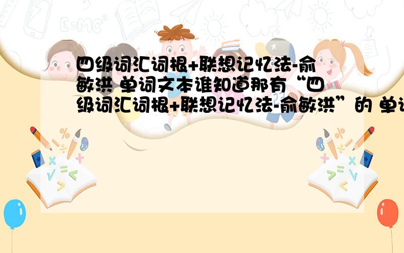 四级词汇词根+联想记忆法-俞敏洪 单词文本谁知道那有“四级词汇词根+联想记忆法-俞敏洪”的 单词文本