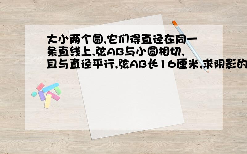 大小两个圆,它们得直径在同一条直线上,弦AB与小圆相切,且与直径平行,弦AB长16厘米,求阴影的面积