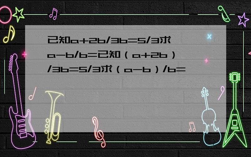 已知a+2b/3b=5/3求a-b/b=已知（a+2b）/3b=5/3求（a-b）/b=