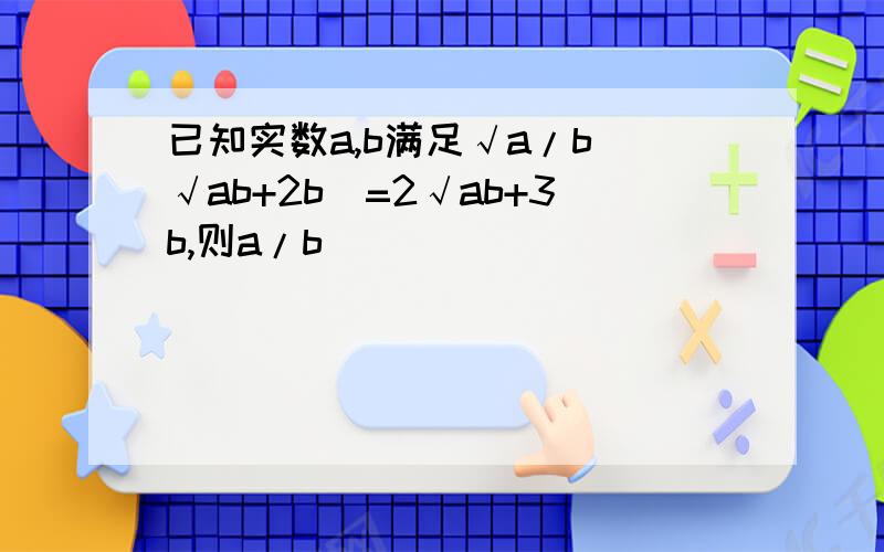 已知实数a,b满足√a/b(√ab+2b)=2√ab+3b,则a/b