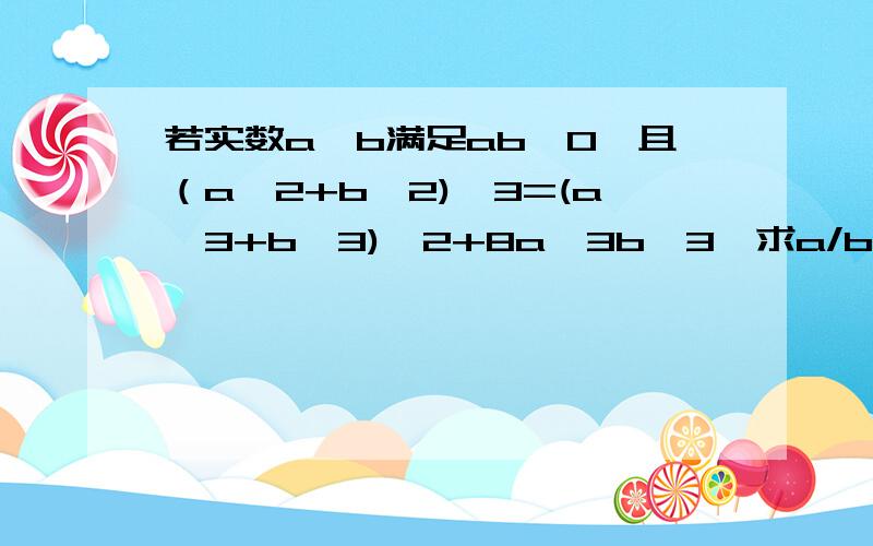 若实数a,b满足ab≠0,且（a^2+b^2)^3=(a^3+b^3)^2+8a^3b^3,求a/b+b/a的值.