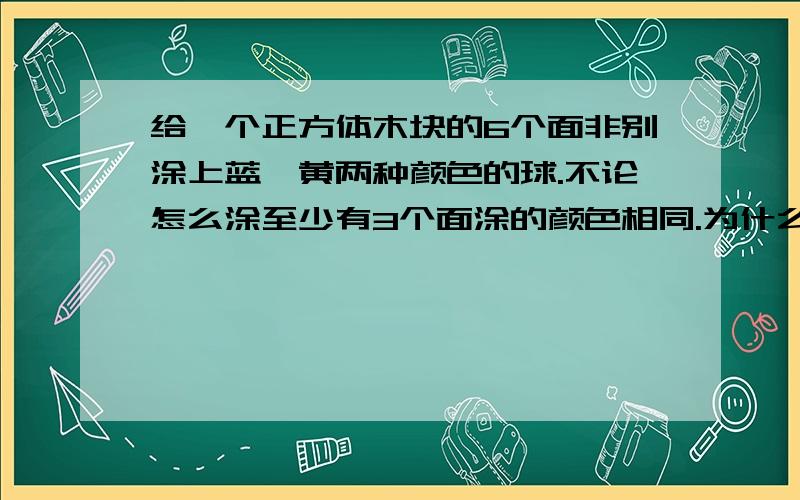 给一个正方体木块的6个面非别涂上蓝、黄两种颜色的球.不论怎么涂至少有3个面涂的颜色相同.为什么?见到这类题有什么方法吗?