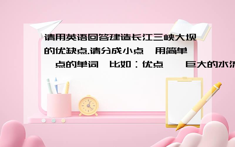 请用英语回答建造长江三峡大坝的优缺点.请分成小点,用简单一点的单词,比如：优点一、巨大的水流量可以发电.优缺点各五个,多了也行,