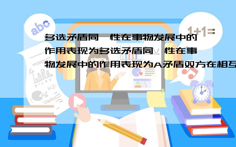 多选矛盾同一性在事物发展中的作用表现为多选矛盾同一性在事物发展中的作用表现为A矛盾双方在相互依存中得到发展B矛盾双方相互吸取有利于自身发展的因素C调和矛盾双发的对立D规定事