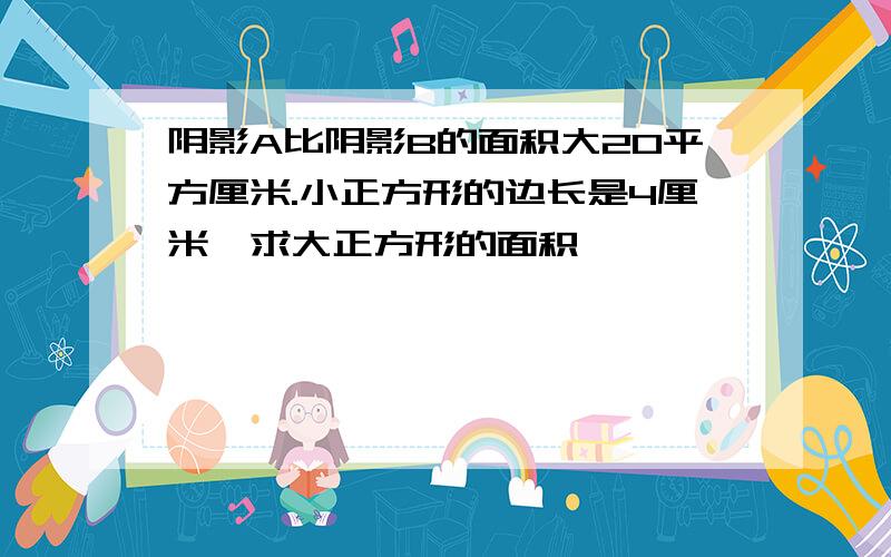 阴影A比阴影B的面积大20平方厘米.小正方形的边长是4厘米,求大正方形的面积