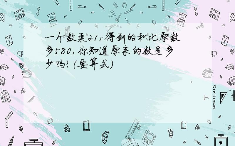 一个数乘21,得到的积比原数多580,你知道原来的数是多少吗?（要算式）